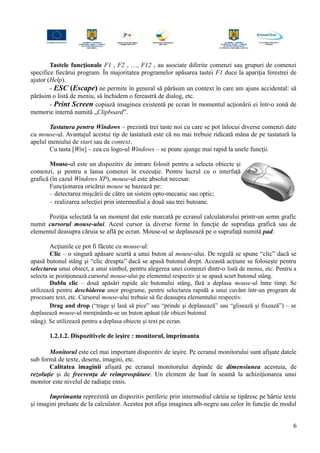 Tastele funcţionale F1 , F2 , …, F12 , au asociate diferite comenzi sau grupuri de comenzi
specifice fiecărui program. În majoritatea programelor apăsarea tastei F1 duce la apariţia ferestrei de
ajutor (Help).
- ESC (Escape) ne permite în general să părăsim un context în care am ajuns accidental: să
părăsim o listă de meniu, să închidem o fereastră de dialog, etc.
- Print Screen copiază imaginea existentă pe ecran în momentul acţionării ei într-o zonă de
memorie internă numită „Clipboard”.
Tastatura pentru Windows – prezintă trei taste noi cu care se pot înlocui diverse comenzi date
cu mouse-ul. Avantajul acestui tip de tastatură este că nu mai trebuie ridicată mâna de pe tastatură la
apelul meniului de start sau de context.
Cu tasta [Win] – cea cu logo-ul Windows – se poate ajunge mai rapid la unele funcţii.
Mouse-ul este un dispozitiv de intrare folosit pentru a selecta obiecte şi
comenzi, şi pentru a lansa comenzi în execuţie. Pentru lucrul cu o interfaţă
grafică (în cazul Windows XP), mouse-ul este absolut necesar.
Funcţionarea oricărui mouse se bazează pe:
– detectarea mişcării de către un sistem opto-mecanic sau optic;
– realizarea selecţiei prin intermediul a două sau trei butoane.
Poziţia selectată la un moment dat este marcată pe ecranul calculatorului printr-un semn grafic
numit cursorul mouse-ului. Acest cursor ia diverse forme în funcţie de suprafaţa grafică sau de
elementul deasupra căruia se află pe ecran. Mouse-ul se deplasează pe o suprafaţă numită pad.
Acţiunile ce pot fi făcute cu mouse-ul:
Clic – o singură apăsare scurtă a unui buton al mouse-ului. De regulă se spune “clic” dacă se
apasă butonul stâng şi “clic dreapta” dacă se apasă butonul drept. Această acţiune se foloseşte pentru
selectarea unui obiect, a unui simbol, pentru alegerea unei comenzi dintr-o listă de meniu, etc. Pentru a
selecta se poziţionează cursorul mouse-ului pe elementul respectiv şi se apasă scurt butonul stâng.
Dublu clic – două apăsări rapide ale butonului stâng, fără a deplasa mouse-ul între timp. Se
utilizează pentru deschiderea unor programe, pentru selectarea rapidă a unui cuvânt într-un program de
procesare text, etc. Cursorul mouse-ului trebuie să fie deasupra elementului respectiv.
Drag and drop (“trage şi lasă să pice” sau “prinde şi deplasează” sau “glisează şi fixează”) – se
deplasează mouse-ul menţinându-se un buton apăsat (de obicei butonul
stâng). Se utilizează pentru a deplasa obiecte şi text pe ecran.
1.2.1.2. Dispozitivele de ieşire : monitorul, imprimanta
Monitorul este cel mai important dispozitiv de ieşire. Pe ecranul monitorului sunt afişate datele
sub formă de texte, desene, imagini, etc.
Calitatea imaginii afişată pe ecranul monitorului depinde de dimensiunea acestuia, de
rezoluţie şi de frecvenţa de reîmprospătare. Un element de luat în seamă la achiziţionarea unui
monitor este nivelul de radiaţie emis.
Imprimanta reprezintă un dispozitiv periferic prin intermediul căruia se tipăresc pe hârtie texte
şi imagini preluate de la calculator. Acestea pot afişa imaginea alb-negru sau color în funcţie de modul
6
 