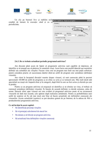 Un clic pe butonul New şi stabilim noile
condiţii de lansare în execuţie: când şi cu ce
periodicitate.
2.6.3. De ce trebuie actualizat periodic programul antivirus?
Am discutat până acum de faptul că programele antivirus sunt capabile să depisteze, să
identifice şi să şteargă sau să păstreze în carantină viruşi. Acest lucru este posibil datorită aşa numitelor
definiţii sau semnături ale viruşilor. Fiecare virus este un program mai mult sau mai puţin sofisticat:
putem considera practic că succesiunea datelor dintr-un astfel de program este semnătura (definiţia)
virusului.
Am văzut la începutul discuţiei noastre despre virusuri, că sunt cunoscute până în prezent
aproximativ 60.000 de astfel de programe şi că zilnic se scriu şi se testează sute. Mai mult decât atât
specialiştii au reuşit să-i împartă chiar şi în categorii, după felul în care au fost scrise şi efectele pe care
le produc.
Pentru ca un program antivirus să reuşească să identifice şi să elimine un virus, el trebuie să
cunoască semnătura (definiţia) virusului. În funcţie de această definiţie va decide acţiunea, calea de
urmat. Întrucât zilnic apar virusuri noi este evident că programul antivirus poate să nu recunoască
virusurile de dată mai recentă, cele apărute după realizarea antidotului. Pentru ca probabilitatea unei
astfel de surprize să fie cât mai mică este bine să facem actualizări ale definiţiilor cunoscute ale
virusurilor. Aceste actualizări (updates) se pot descărca gratuit de pe Internet, de la adresa de Web a
producătorului programului antivirus.
Ce aţi învăţat în acest capitol:
• Să identificaţi prezenţa viruşilor.
• Să vă protejaţi calculatorul de atacul lor.
• Să căutaţi şi să folosiţi un program antivirus.
• Să actualizaţi lista definiţiilor viruşilor cunoscuţi.
15
 