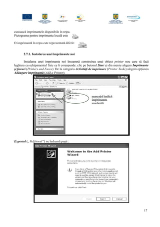 cunoască imprimantele disponibile în reţea.
Pictograma pentru imprimanta locală este
O imprimantă în reţea este reprezentată diferit:
2.7.1. Instalarea unei imprimante noi
Instalarea unei imprimante noi înseamnă construirea unui obiect printer nou care să facă
legătura cu echipamentul fizic ce îi corespunde: clic pe butonul Start şi din meniu alegem Imprimante
şi faxuri (Printers and Faxes). De la categoria Activităţi de imprimare (Printer Tasks) alegem opţiunea
Adăugare imprimantă (Add a Printer).
Expertul („Vrăjitorul”) ne îndrumă paşii :
17
 