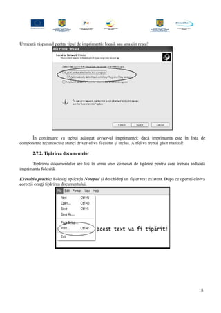 Urmează răspunsul pentru tipul de imprimantă: locală sau una din reţea?
În continuare va trebui adăugat driver-ul imprimantei: dacă imprimanta este în lista de
componente recunoscute atunci driver-ul va fi căutat şi inclus. Altfel va trebui găsit manual!
2.7.2. Tipărirea documentelor
Tipărirea documentelor are loc în urma unei comenzi de tipărire pentru care trebuie indicată
imprimanta folosită.
Exerciţiu practic: Folosiţi aplicaţia Notepad şi deschideţi un fişier text existent. După ce operaţi câteva
corecţii cereţi tipărirea documentului.
18
 