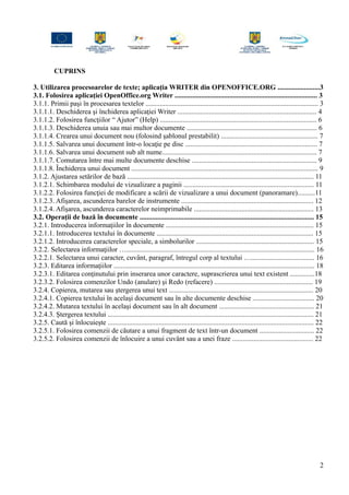 CUPRINS
3. Utilizarea procesoarelor de texte; aplicația WRITER din OPENOFFICE.ORG ........................3
3.1. Folosirea aplicaţiei OpenOffice.org Writer ................................................................................. 3
3.1.1. Primii paşi în procesarea textelor .................................................................................................. 3
3.1.1.1. Deschiderea şi închiderea aplicaţiei Writer ............................................................................... 4
3.1.1.2. Folosirea funcţiilor “ Ajutor” (Help) ......................................................................................... 6
3.1.1.3. Deschiderea unuia sau mai multor documente .......................................................................... 6
3.1.1.4. Crearea unui document nou (folosind şablonul prestabilit) ....................................................... 7
3.1.1.5. Salvarea unui document într-o locaţie pe disc ........................................................................... 7
3.1.1.6. Salvarea unui document sub alt nume........................................................................................ 7
3.1.1.7. Comutarea între mai multe documente deschise ....................................................................... 9
3.1.1.8. Închiderea unui document .......................................................................................................... 9
3.1.2. Ajustarea setărilor de bază .......................................................................................................... 11
3.1.2.1. Schimbarea modului de vizualizare a paginii .......................................................................... 11
3.1.2.2. Folosirea funcţiei de modificare a scării de vizualizare a unui document (panoramare)..........11
3.1.2.3. Afişarea, ascunderea barelor de instrumente ........................................................................... 12
3.1.2.4. Afişarea, ascunderea caracterelor neimprimabile .................................................................... 13
3.2. Operaţii de bază în documente ................................................................................................... 15
3.2.1. Introducerea informaţiilor în documente .................................................................................... 15
3.2.1.1. Introducerea textului în documente ......................................................................................... 15
3.2.1.2. Introducerea caracterelor speciale, a simbolurilor ................................................................... 15
3.2.2. Selectarea informaţiilor …........................................................................................................... 16
3.2.2.1. Selectarea unui caracter, cuvânt, paragraf, întregul corp al textului ….................................... 16
3.2.3. Editarea informaţiilor .................................................................................................................. 18
3.2.3.1. Editarea conţinutului prin inserarea unor caractere, suprascrierea unui text existent ..............18
3.2.3.2. Folosirea comenzilor Undo (anulare) şi Redo (refacere) ........................................................ 19
3.2.4. Copierea, mutarea sau ştergerea unui text .................................................................................. 20
3.2.4.1. Copierea textului în acelaşi document sau în alte documente deschise ................................... 20
3.2.4.2. Mutarea textului în acelaşi document sau în alt document ...................................................... 21
3.2.4.3. Ştergerea textului ..................................................................................................................... 21
3.2.5. Caută şi înlocuieşte ..................................................................................................................... 22
3.2.5.1. Folosirea comenzii de căutare a unui fragment de text într-un document ............................... 22
3.2.5.2. Folosirea comenzii de înlocuire a unui cuvânt sau a unei fraze .............................................. 22
2
 