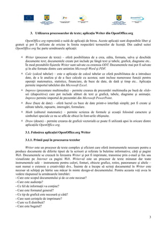 3. Utilizarea procesoarelor de texte; aplicaţia Writer din OpenOffice.org
OpenOffice.org reprezintă o suită de aplicaţii de birou. Aceste aplicaţii sunt disponibile liber şi
gratuit şi pot fi utilizate de oricine în limita respectării termenilor de licenţă. Din cadrul suitei
OpenOffice.org fac parte următoarele aplicaţii:
 Writer (procesor de texte) – oferă posibilitatea de a crea, edita, formata, salva şi deschide
documente text; documentele create pot include pe lângă text şi tabele, grafică, diagrame etc..
În mod prestabilit fişierele Writer sunt salvate cu extensia ODT. Documentele mai pot fi salvate
şi în alte formate dintre care amintim Microsoft Word şi PDF.
 Calc (calcul tabelar) – este o aplicaţie de calcul tabelar ce oferă posibilitatea de a introduce
date, de a le analiza şi de a face calcule cu acestea; sunt incluse numeroase funcţii pentru
operaţii matematice, statistice, financiare, de baze de date, de dată şi timp etc.. Aplicaţia
permite importul tabelelor din Microsoft Excel.
 Impress (prezentare multimedia) – permite crearea de prezentări multimedia pe bază de slide-
uri (diapozitive) care pot include alături de text şi grafică, tabele, diagrame şi animaţie.
Impress permite importul de prezentări din Microsoft PowerPoint.
 Base (baze de date) – oferă lucrul cu baze de date printr-o interfaţă simplă; pot fi create şi
editate tabele, rapoarte, interogări, formulare.
 Math (editorul matematic) – permite scrierea de formule şi ecuaţii folosind caractere şi
simboluri speciale ce nu se află de obicei în font-urile obişnuite.
 Draw (desen) – permite crearea de grafică vectorială ce poate fi utilizată apoi în oricare dintre
aplicaţiile OpenOffice.org.
3.1. Folosirea aplicaţiei OpenOffice.org Writer
3.1.1. Primii paşi în procesarea textelor
Writer este un procesor de texte complex şi eficient care oferă instrumentele necesare pentru a
produce documente de diferite tipuri de la scrisori şi referate la buletine informative, cărţi şi pagini
Web. Documentele se creează în fereastra Writer şi pot fi imprimate, transmise prin e-mail şi fax sau
vizualizate pe Internet ca pagini Web. Writer-ul este un procesor de texte minunat dar toate
instrumentele sale – instrumente pentru culori, fonturi, obiecte grafice, rotire, panoramare şi altele –
sunt numai o extensie a creativităţii dvs.. Înainte de a începe să scrieţi documentul în Writer este
necesar să schiţaţi pe hârtie sau măcar în minte design-ul documentului. Pentru aceasta veţi avea în
vedere răspunsul la următoarele întrebări:
- Care este scopul documentului şi de ce este necesar?
- Care este audienţa?
- Ce fel de informaţii va conţine?
- Care este formatul general?
- Ce tip de grafică este necesară şi câtă?
- Care sunt cerinţele de imprimare?
- Cum va fi distribuit?
- Care este bugetul?
3
 