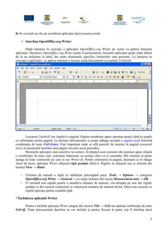 b) Se execută un clic pe scurtătura aplicaţiei dacă aceasta există;
 Interfaţa OpenOffice.org Writer
După lansarea în execuţie a aplicaţiei OpenOffice.org Writer pe ecran va apărea fereastra
aplicaţiei. Deoarece OpenOffice.org Writer poate fi personalizat, fereastra aplicaţiei poate arăta diferit
de la un utilizator la altul, dar toate elementele specifice ferestrelor sunt prezente. La lansarea în
execuţie a aplicaţiei, va apărea automat o lucrare nouă (document) cu numele Untitled1.
Lucrarea Untitled1 are implicit o pagină. Pagina următoare apare automat atunci când se umple
cu informaţie prima pagină. La dorinţa utilizatorului se poate adăuga oricând o pagină nouă folosind
combinaţia de taste Ctrl+Enter. Este important unde se află punctul de inserţie în pagină (cursorul
text), în momentul inserării unei pagini noi prin acest procedeu.
Meniurile aplicaţiei sunt senzitive la context. În dreptul unor comenzi din meniuri apare afişată
o combinaţie de taste care, acţionate împreună, au acelaşi efect ca şi comanda. Din meniuri se poate
ajunge la toate comenzile pe care le are Writer-ul. Pentru orientarea în pagină, deasupra şi în stânga
zonei de lucru, aplicaţia Writer afişează rigle gradate (Ruler). Riglele se afişează sau se elimină din
meniul View → Ruler.
− Unitatea de măsură a riglei se stabileşte parcurgând paşii: Tools → Options → categoria
OpenOffice.org Writer → General → se alege unitatea din caseta Measurement unit → OK
− O variantă mai rapidă pentru a modifica unitatea de măsură: clic-dreapta pe una din riglele
gradate şi din meniul contextual se selectează unitatea de măsură dorită. Dacă este necesar se
repetă operaţia pentru cealaltă riglă.
* Închiderea aplicaţiei Writer
Pentru a închide aplicaţia Writer alegeţi din meniul File → Exit sau apăsaţi combinaţia de taste
Ctrl+Q. Toate documentele deschise se vor închide şi pentru fiecare în parte veţi fi întrebaţi dacă
5
 