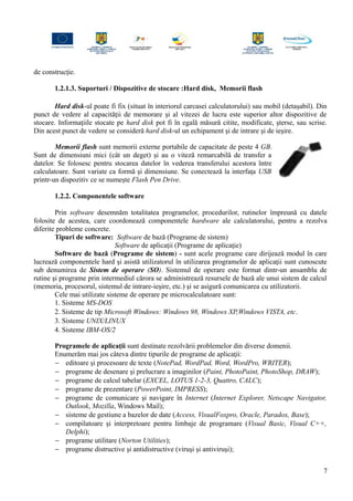 de construcţie.
1.2.1.3. Suporturi / Dispozitive de stocare :Hard disk, Memorii flash
Hard disk-ul poate fi fix (situat în interiorul carcasei calculatorului) sau mobil (detaşabil). Din
punct de vedere al capacităţii de memorare şi al vitezei de lucru este superior altor dispozitive de
stocare. Informaţiile stocate pe hard disk pot fi în egală măsură citite, modificate, şterse, sau scrise.
Din acest punct de vedere se consideră hard disk-ul un echipament şi de intrare şi de ieşire.
Memorii flash sunt memorii externe portabile de capacitate de peste 4 GB.
Sunt de dimensiuni mici (cât un deget) şi au o viteză remarcabilă de transfer a
datelor. Se folosesc pentru stocarea datelor în vederea transferului acestora între
calculatoare. Sunt variate ca formă şi dimensiune. Se conectează la interfaţa USB
printr-un dispozitiv ce se numeşte Flash Pen Drive.
1.2.2. Componentele software
Prin software desemnăm totalitatea programelor, procedurilor, rutinelor împreună cu datele
folosite de acestea, care coordonează componentele hardware ale calculatorului, pentru a rezolva
diferite probleme concrete.
Tipuri de software: Software de bază (Programe de sistem)
Software de aplicaţii (Programe de aplicaţie)
Software de bază (Programe de sistem) - sunt acele programe care dirijează modul în care
lucrează componentele hard şi asistă utilizatorul în utilizarea programelor de aplicaţii sunt cunoscute
sub denumirea de Sistem de operare (SO). Sistemul de operare este format dintr-un ansamblu de
rutine şi programe prin intermediul cărora se administrează resursele de bază ale unui sistem de calcul
(memoria, procesorul, sistemul de intrare-ieşire, etc.) şi se asigură comunicarea cu utilizatorii.
Cele mai utilizate sisteme de operare pe microcalculatoare sunt:
1. Sisteme MS-DOS
2. Sisteme de tip Microsoft Windows: Windows 98, Windows XP,Windows VISTA, etc.
3. Sisteme UNIX/LINUX
4. Sisteme IBM-OS/2
Programele de aplicaţii sunt destinate rezolvării problemelor din diverse domenii.
Enumerăm mai jos câteva dintre tipurile de programe de aplicaţii:
− editoare şi procesoare de texte (NotePad, WordPad, Word, WordPro, WRITER);
− programe de desenare şi prelucrare a imaginilor (Paint, PhotoPaint, PhotoShop, DRAW);
− programe de calcul tabelar (EXCEL, LOTUS 1-2-3, Quattro, CALC);
− programe de prezentare (PowerPoint, IMPRESS);
− programe de comunicare şi navigare în Internet (Internet Explorer, Netscape Navigator,
Outlook, Mozilla, Windows Mail);
− sisteme de gestiune a bazelor de date (Access, VisualFoxpro, Oracle, Paradox, Base);
− compilatoare şi interpretoare pentru limbaje de programare (Visual Basic, Visual C++,
Delphi);
− programe utilitare (Norton Utilities);
− programe distructive şi antidistructive (viruşi şi antiviruşi);
7
 