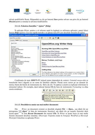 salvaţi modificările făcute. Răspundeţi cu clic pe butonul Save pentru salvare sau prin clic pe butonul
Discard pentru a renunţa la salvarea modificărilor.
3.1.1.2. Folosirea funcţiilor “ Ajutor” (Help)
În aplicaţia Writer, pentru a vă informa rapid în legătură cu utilizarea aplicaţiei, puteţi folosi
funcţia Help (ajutor). Cea mai rapidă metodă e să apăsaţi tasta F1 care deschide fereastra de ajutor.
Combinaţia de taste SHIFT+F1 iniţiază ajutor dependent de context. Cursorul mouse-ului se
transformă într-o săgeată cu un semn de întrebare alăturat. Plasaţi acest cursor pe un element de
meniu, buton din barele de instrumente etc. fără a da clic. Va apărea o casetă cu explicaţii referitoare la
elementul indicat. De exemplu, dacă indicaţi butonul B din bara de instrumente Formatting va afişa
caseta următoare:
3.1.1.3. Deschiderea unuia sau mai multor documente
Din Writer, un document existent se deschide alegând File → Open... sau dând clic pe
pictograma „Open” în bara de instrumente Standard, sau dând clic pe numele fişierului dacă
acesta apare în lista Recent Documents din meniul File. În Writer se poate lucra cu mai multe
ferestre document deschise simultan. Observaţie: Fişierele create în Notepad, WordPad şi Microsoft
Word pot fi deschise cu aplicaţia Writer.
6
 