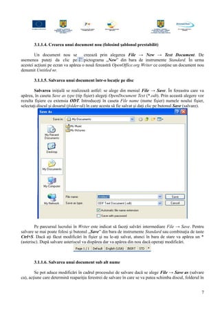 3.1.1.4. Crearea unui document nou (folosind şablonul prestabilit)
Un document nou se creează prin alegerea File → New → Text Document. De
asemenea puteţi da clic pe pictograma „New” din bara de instrumente Standard. În urma
acestei acţiuni pe ecran va apărea o nouă fereastră OpenOffice.org Writer ce conţine un document nou
denumit Untitled nr.
3.1.1.5. Salvarea unui document într-o locaţie pe disc
Salvarea iniţială se realizează astfel: se alege din meniul File → Save. În fereastra care va
apărea, în caseta Save as type (tip fişier) alegeţi OpenDocument Text (*.odt). Prin această alegere vor
rezulta fişiere cu extensia ODT. Introduceţi în caseta File name (nume fişier) numele noului fişier,
selectaţi discul şi dosarul (folder-ul) în care acesta să fie salvat şi daţi clic pe butonul Save (salvare).
Pe parcursul lucrului în Writer este indicat să faceţi salvări intermediare File → Save. Pentru
salvare se mai poate folosi şi butonul „Save” din bara de instrumente Standard sau combinaţia de taste
Ctrl+S. Dacă aţi făcut modificări în fişier şi nu le-aţi salvat, atunci în bara de stare va apărea un *
(asterisc). După salvare asteriscul va dispărea dar va apărea din nou dacă operaţi modificări.
3.1.1.6. Salvarea unui document sub alt nume
Se pot aduce modificări în cadrul procesului de salvare dacă se alege File → Save as (salvare
ca), acţiune care determină reapariţia ferestrei de salvare în care se va putea schimba discul, folderul în
7
 