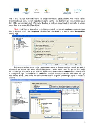 care se face salvarea, numele fişierului sau orice combinaţie a celor amintite. Prin această acţiune
documentul salvat iniţial nu va fi afectat ci se va crea o copie a sa (dacă faceţi cel puţin o schimbare de
disc, folder sau nume de fişier). Observaţie: Dacă nu se modifică nimic în cadrul procesului de salvare
atunci Save as acţionează la fel ca şi Save.
Notă - În Writer se poate alege să se lucreze cu copie de rezervă (backup) pentru document,
dacă se parcurge calea: Tools → Options → Load/Save → General şi se bifează caseta Always create
backup copy.
Prin această acţiune se va copia versiunea precedentă a documentului ca o copie de rezervă
(siguranţă), de fiecare dată când salvaţi documentul. Fiecare nouă copie de rezervă înlocuieşte
precedenta copie de rezervă. Writer salvează copia de rezervă (numefişier.BAK) în folder-ul specificat
în calea pentru copii de rezervă (Tools → Options → Path; se selectează calea indicată de Backups
prin butonul Edit). Când lucrul într-un document eşuează se poate continua pe copia de rezervă a
acestuia.
8
 