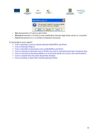 − Save documentul va fi salvat şi apoi închis;
− Discard documentul va fi închis şi toate modificările efectuate după ultima salvare se vor pierde;
− Cancel documentul nu se va închide şi rămâneţi în document.
Ce aţi învăţat în acest capitol?
 Cum se porneşte şi cum se opreşte aplicaţia OpenOffice.org Writer.
 Cum se foloseşte Help-ul.
 Cum se deschide un document creat cu OpenOffice.org Writer.
 Cum se creează un document nou cu Writer-ul şi cum se salvează acesta într-o locaţie pe disc.
 Cum se salvează un document dându-i-se un alt nume decât cel cu care a fost salvat anterior.
 Cum se comută între mai multe documente deschise.
 Cum se închide un fişier fără a închide aplicaţia Writer.
10
 