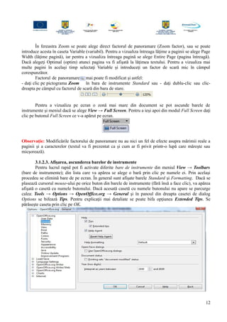 În fereastra Zoom se poate alege direct factorul de panoramare (Zoom factor), sau se poate
introduce acesta în caseta Variable (variabil). Pentru a vizualiza întreaga lăţime a paginii se alege Page
Width (lăţime pagină), iar pentru a vizualiza întreaga pagină se alege Entire Page (pagina întreagă).
Dacă alegeţi Optimal (optim) atunci pagina va fi afişată la lăţimea textului. Pentru a vizualiza mai
multe pagini în acelaşi timp selectaţi Variable şi introduceţi un factor de scară mic în câmpul
corespunzător.
Factorul de panoramare mai poate fi modificat şi astfel:
- daţi clic pe pictograma Zoom în bara de instrumente Standard sau - daţi dublu-clic sau clic-
dreapta pe câmpul cu factorul de scară din bara de stare.
Pentru a vizualiza pe ecran o zonă mai mare din document se pot ascunde barele de
instrumente şi meniul dacă se alege View → Full Screen. Pentru a ieşi apoi din modul Full Screen daţi
clic pe butonul Full Screen ce v-a apărut pe ecran.
Observaţie: Modificările factorului de panoramare nu au nici un fel de efecte asupra mărimii reale a
paginii şi a caracterelor (textul va fi prezentat ca şi cum ar fi privit printr-o lupă care măreşte sau
micşorează).
3.1.2.3. Afişarea, ascunderea barelor de instrumente
Pentru lucrul rapid pot fi activate diferite bare de instrumente din meniul View → Toolbars
(bare de instrumente); din lista care va apărea se alege o bară prin clic pe numele ei. Prin acelaşi
procedeu se elimină bare de pe ecran. În general sunt afişate barele Standard şi Formatting. Dacă se
plasează cursorul mouse-ului pe orice buton din barele de instrumente (fără însă a face clic), va apărea
afişată o casetă cu numele butonului. Dacă acesată casetă cu numele butonului nu apare se parcurge
calea: Tools → Options → OpenOffice.org → General şi în panoul din dreapta casetei de dialog
Options se bifează Tips. Pentru explicaţii mai detaliate se poate bifa opţiunea Extended Tips. Se
părăseşte caseta prin clic pe OK.
12
 
