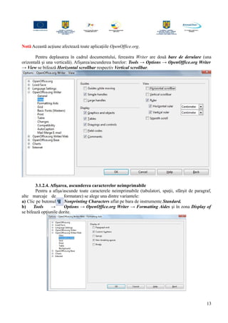Notă Această acţiune afectează toate aplicaţiile OpenOffice.org.
Pentru deplasarea în cadrul documentului, fereastra Writer are două bare de derulare (una
orizontală şi una verticală). Afişarea/ascunderea barelor: Tools → Options → OpenOffice.org Writer
→ View se bifează Horizontal scrollbar respectiv Vertical scrollbar.
3.1.2.4. Afişarea, ascunderea caracterelor neimprimabile
Pentru a afişa/ascunde toate caracterele neimprimabile (tabulatori, spaţii, sfârşit de paragraf,
alte marcaje de formatare) se alege una dintre variantele:
a) Clic pe butonul Nonprinting Characters aflat pe bara de instrumente Standard.
b) Tools → Options → OpenOffice.org Writer → Formatting Aides şi în zona Display of
se bifează opţiunile dorite.
13
 