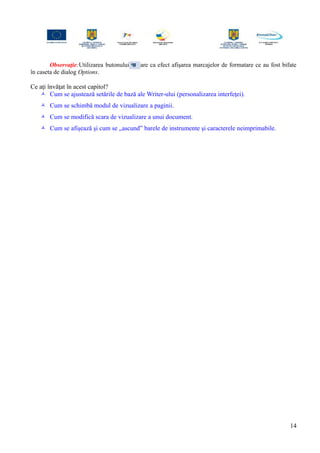 Observaţie:Utilizarea butonului are ca efect afişarea marcajelor de formatare ce au fost bifate
în caseta de dialog Options.
Ce aţi învăţat în acest capitol?
 Cum se ajustează setările de bază ale Writer-ului (personalizarea interfeţei).
 Cum se schimbă modul de vizualizare a paginii.
 Cum se modifică scara de vizualizare a unui document.
 Cum se afişează şi cum se „ascund” barele de instrumente şi caracterele neimprimabile.
14
 