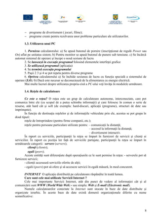 − programe de divertisment ( jocuri, filme);
− programe create pentru rezolvarea unor probleme particulare ale utilizatorilor.
1.3. Utilizarea unui PC
1. Pornirea calculatorului: a) Se apasă butonul de pornire (inscripţionat de regulă Power sau
On) aflat pe unitatea sistem; b) Pentru monitor se apasă butonul de punere sub tensiune. c) Se încărcă
automat sistemul de operare şi începe o nouă sesiune de lucru
2. Se lansează în execuţie programul folosind elementele interfeţei grafice
3. Se utilizează programul (aplicaţia)
4. Se termină execuţia programului
5. Paşii 2 3 şi 4 se pot repeta pentru diverse programe
6. Oprirea calculatorului a) Se închide sesiunea de lucru cu funcţia specială a sistemului de
operare (S.O.) b) Dacă este necesar se deconectează de la alimentarea cu energie electrică.
Mai multe lucruri despre utilizarea propriu-zisă a PC-ului veţi învăţa în modulele următoare.
1.4. Reţele de calculatoare
Ce este o reţea? O reţea este un grup de calculatoare autonome, interconectate, care pot
comunica între ele (cu scopul de a putea schimba informaţii) şi care folosesc în comun o serie de
resurse, atât hard cât şi soft (de exemplu: hard-discuri, aplicaţii (programe), structuri de date sau
imprimante).
În funcţie de destinaţia reţelelor şi de informaţiile vehiculate prin ele, acestea se pot grupa în
două tipuri:
reţele de întreprindere (pentru firme companii, etc.);
reţele pentru persoane particulare utilizate pentru: – comunicaţii la distanţă;
– accesul la informaţii la distanţă;
– divertisment interactiv.
În raport cu serviciile, participanţii la reţea se împart în furnizori de servicii şi clienţi ai
serviciilor. În raport cu poziţia lor faţă de serviciile partajate, participanţii la reţea se împart în
următoarele categorii: servere (servers);
clienţi (clients);
egali (peers).
Aceste entităţi sunt diferenţiate după operaţiunile ce le sunt permise în reţea: - serverele pot să
furnizeze servicii;
- clienţii accesează serviciile oferite de alţii;
- egalii (peers) pot să ofere şi să acceseze servicii în egală măsură, în mod concurent.
INTERNET O aplicaţie distribuită pe calculatoare răspândite în toată lumea.
Care sunt cele mai utilizate Servicii Internet ?
Cele mai importante Servicii Internet, atât din punct de vedere al informaţiei cât şi al
comunicării sunt WWW (World Wide Web) - sau simplu: Web şi E-mail (Electronic mail).
Numele calculatoarelor conectate la Internet sunt stocate în baze de date distribuite şi
organizate ierarhic. În aceste baze de date există domenii organizaţionale diferite cu nume
semnificative:
8
 