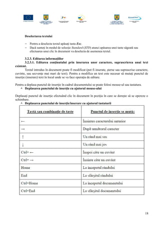 Deselectarea textului
− Pentru a deselecta textul apăsaţi tasta Esc.
− Dacă sunteţi în modul de selecţie Standard (STD) atunci apăsarea unei taste săgeată sau
efectuarea unui clic în document va deselecta de asemenea textul.
3.2.3. Editarea informaţiilor
3.2.3.1. Editarea conţinutului prin inserarea unor caractere, suprascrierea unui text
existent.
Textul introdus în document poate fi modificat (pot fi inserate, şterse sau suprascrise caractere,
cuvinte, sau secvenţe mai mari de text). Pentru a modifica un text este necesar să mutaţi punctul de
inserţie (inserare) text în locul unde se va face operaţia de editare.
Pentru a deplasa punctul de inserţie în cadrul documentului se poate folosi mouse-ul sau tastatura.
 Deplasarea punctului de inserţie cu ajutorul mouse-ului
Deplasaţi punctul de inserţie efectuând clic în document în poziţia în care se doreşte să se opereze o
schimbare.
 Deplasarea punctului de inserţie/inserare cu ajutorul tastaturii
18
 