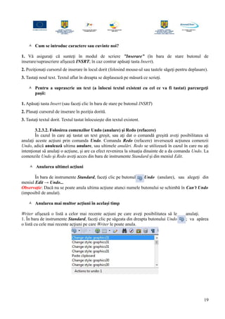  Cum se introduc caractere sau cuvinte noi?
1. Vă asiguraţi că sunteţi în modul de scriere ”Inserare” (în bara de stare butonul de
inserare/suprascriere afişează INSRT; în caz contrar apăsaţi tasta Insert).
2. Poziţionaţi cursorul de inserare în locul dorit (folosind mouse-ul sau tastele săgeţi pentru deplasare).
3. Tastaţi noul text. Textul aflat în dreapta se deplasează pe măsură ce scrieţi.
 Pentru a suprascrie un text (a înlocui textul existent cu cel ce va fi tastat) parcurgeţi
paşii:
1. Apăsaţi tasta Insert (sau faceţi clic în bara de stare pe butonul INSRT)
2. Plasaţi cursorul de inserare în poziţia dorită.
3. Tastaţi textul dorit. Textul tastat înlocuieşte din textul existent.
3.2.3.2. Folosirea comenzilor Undo (anulare) şi Redo (refacere)
În cazul în care aţi tastat un text greşit, sau aţi dat o comandă greşită aveţi posibilitatea să
anulaţi aceste acţiuni prin comanda Undo. Comanda Redo (refacere) inversează acţiunea comenzii
Undo, adică anulează ultima anulare, sau ultimele anulări. Redo se utilizează în cazul în care nu aţi
intenţionat să anulaţi o acţiune, şi are ca efect revenirea la situaţia dinainte de a da comanda Undo. La
comenzile Undo şi Redo aveţi acces din bara de instrumente Standard şi din meniul Edit.
 Anularea ultimei acţiuni
În bara de instrumente Standard, faceţi clic pe butonul Undo (anulare), sau alegeţi din
meniul Edit → Undo...
Observaţie: Dacă nu se poate anula ultima acţiune atunci numele butonului se schimbă în Can’t Undo
(imposibil de anulat).
 Anularea mai multor acţiuni în acelaşi timp
Writer afişează o listă a celor mai recente acţiuni pe care aveţi posibilitatea să le anulaţi.
1. În bara de instrumente Standard, faceţi clic pe săgeata din dreapta butonului Undo ; va apărea
o listă cu cele mai recente acţiuni pe care Writer le poate anula.
19
 
