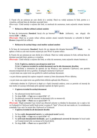 2. Faceţi clic pe acţiunea pe care doriţi să o anulaţi. Dacă nu vedeţi acţiunea în listă, pentru a o
vizualiza, utilizaţi bara de derulare asociată listei.
Observaţie: Când anulaţi o acţiune din listă, se anulează de asemenea, toate acţiunile situate înaintea
ei.
 Refacerea (Redo) ultimei acţiuni anulate
În bara de instrumente Standard, faceţi clic pe butonul Redo (refacere), sau alegeţi din
meniul Edit → Redo...
Observaţie: Dacă nu se poate reface ultima anulare atunci numele butonului se schimbă în Can’t
Restore (imposibil de refăcut).
 Refacerea în acelaşi timp a mai multor acţiuni anulate
1. În bara de instrumente Standard, faceţi clic pe săgeata din dreapta butonului Redo; va
apărea o listă cu cele mai recente acţiuni pe care Writer le poate reface.
2. Faceţi clic pe acţiunea pe care doriţi să o refaceţi. Dacă nu vedeţi acţiunea în listă, utilizaţi bara de
derulare asociată listei, pentru a o vizualiza.
Observaţie: Când refaceţi o acţiune din listă, se refac de asemenea, toate acţiunile situate înaintea ei.
3.2.4. Copierea, mutarea sau ştergerea unui text
3.2.4.1. Copierea textului în acelaşi document sau în alte documente deschise
O facilitate a sistemelor de operare de tip Windows este memoria Clipboard, care permite
stocarea temporară de text şi grafică. Avantajele memoriei Clipboard:
- se pot muta sau copia texte sau grafică în cadrul aceluiaşi document;
- se pot efectua operaţii de copiere respectiv mutare şi între documente Writer diferite;
- se pot muta sau copia texte sau grafică între diferite aplicaţii din Windows;
- informaţia rămâne în Clipboard şi după ce o lipiţi (inseraţi) undeva, ceea ce permite să inseraţi de
mai multe ori aceeaşi informaţie prin operaţii repetate de lipire (paste).
 Copierea textului în acelaşi document
1. Se selectează textul dorit (sursă).
2. Se alege Edit → Copy sau se apasă Ctrl + C.
3. Se plasează cursorul de inserare la destinaţie (clic cu mouse-ul).
4. Se alege Edit → Paste sau se apasă Ctrl + V.
Observaţie: După comanda Copy textul sau obiectul selectat va rămâne în document, iar o copie a lui
va fi plasată în Clipboard astfel încât textul va putea fi ”lipit” (Paste) de mai multe ori. La următoarea
comandă Copy sau Cut textul din Clipboard va fi înlocuit.
 Copierea textului în alt document deschis
1. Se face activ documentul sursă şi se selectează textul (sursă).
2. Se alege Edit → Copy sau se apasă Ctrl + C.
3. Se activează documentul destinaţie, apoi se poziţionează cursorul de inserare în locul unde
va fi mutat textul (clic cu mouse-ul în locul dorit).
4. Se alege Edit → Paste sau se apasă Ctrl + V.
20
 