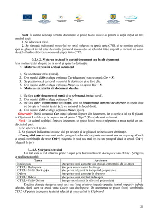 Notă În cadrul aceleiaşi ferestre document se poate folosi mouse-ul pentru a copia rapid un text
urmând paşii:
1. Se selectează textul.
2. Se plasează indicatorul mouse-lui pe textul selectat; se apasă tasta CTRL şi se menţine apăsată,
apoi se glisează textul către destinaţie (cursorul mouse-ului se schimbă într-o săgeată şi include un semn
plus); la final se eliberează mouse-ul şi apoi tasta CTRL.
3.2.4.2. Mutarea textului în acelaşi document sau în alt document
Prin mutare textul dispare de la sursă şi apare la destinaţie.
 Mutarea textului în acelaşi document
1. Se selectează textul (sursă).
2. Din meniul Edit se alege opţiunea Cut (decupare) sau se apasă Ctrl + X.
3. Se poziţionează cursorul mausului la destinaţie şi se face clic.
4. Din meniul Edit se alege opţiunea Paste sau se apasă Ctrl + V.
 Mutarea textului în alt document deschis
1. Se face activ documentul sursă şi se selectează textul (sursă).
2. Din meniul Edit se alege opţiunea Cut.
3. Se face activ documentul destinaţie, apoi se poziţionează cursorul de inserare în locul unde
se doreşte a fi mutat textul (clic cu mous-ul în locul dorit).
4. Din meniul Edit se alege opţiunea Paste (lipire).
Observaţie: După comanda Cut textul selectat dispare din document, iar o copie a lui va fi plasată
în Clipboard. La fel ca şi la copiere textul poate fi ”lipit” (Paste) de mai multe ori.
Notă - În cadrul aceleiaşi ferestre document se poate folosi mouse-ul pentru a muta rapid un text
efectuând paşii:
1. Se selectează textul.
2. Se plasează indicatorul mouse-ului pe selecţie şi se glisează selecţia către destinaţie.
- Paragraful curent (sau mai multe paragrafe selectate) se poate muta mai sus cu un paragraf dacă
se apasă combinaţia de taste Ctrl+↑ (săgeată în sus) sau mai jos cu un paragraf dacă se apasă Ctrl+↓
(săgeată în jos).
3.2.4.3. Ştergerea textului
Un text care a fost introdus poate fi uşor şters folosind tastele Backspace sau Delete . Ştergerea
se realizează astfel:
Dacă se doreşte ştergerea unui text mai lung printr-o singură operaţie, textul respectiv trebuie
selectat, după care se apasă tasta Delete sau Backspace. De asemenea se poate folosi combinaţia
CTRL+X pentru decuparea textului selectat şi mutarea lui în Clipboard.
21
 