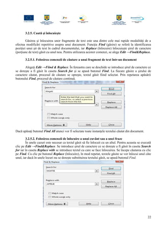 3.2.5. Caută şi înlocuieşte
Găsirea şi înlocuirea unor fragmente de text este una dintre cele mai rapide modalităţi de a
efectua modificări repetitive asupra unui document. Funcţia Find (găsire) se referă la identificarea
poziţiei unui şir de text în cadrul documentului, iar Replace (înlocuire) înlocuieşte şirul de caractere
(porţiune de text) găsit cu unul nou. Pentru utilizarea acestor comenzi, se alege Edit →Find&Replace.
3.2.5.1. Folosirea comenzii de căutare a unui fragment de text într-un document
Alegeţi Edit →Fiind & Replace. În fereastra care se deschide se introduce şirul de caractere ce
se doreşte a fi găsit în caseta Search for şi se apasă butonul Find. La fiecare găsire a şirului de
caractere căutat, procesul de căutare se opreşte, textul găsit fiind selectat. Prin repetarea apăsării
butonului Find, procesul de căutare continuă.
Dacă apăsaţi butonul Find All atunci vor fi selectate toate instanţele textului căutat din document.
3.2.5.2. Folosirea comenzii de înlocuire a unui cuvânt sau a unei fraze
În unele cazuri este necesar ca textul găsit să fie înlocuit cu un altul. Pentru aceasta se execută
clic pe Edit →Find&Replace. Se introduce şirul de caractere ce se doreşte a fi găsit în caseta Search
for iar în caseta Replace with se introduce textul cu care se face înlocuirea. Se începe căutarea cu clic
pe Find. Cu clic pe butonul Replace (înlocuire), în mod repetat, textele găsite se vor înlocui unul câte
unul, iar dacă în unele locuri nu se doreşte substituirea textului găsit, se apasă butonul Find.
22
 