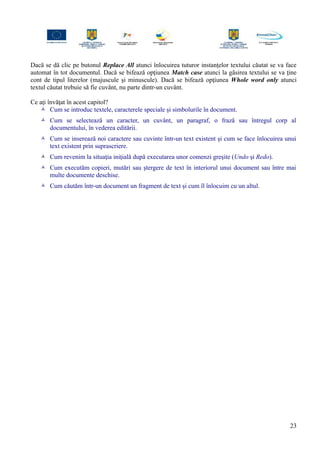 Dacă se dă clic pe butonul Replace All atunci înlocuirea tuturor instanţelor textului căutat se va face
automat în tot documentul. Dacă se bifează opţiunea Match case atunci la găsirea textului se va ţine
cont de tipul literelor (majuscule şi minuscule). Dacă se bifează opţiunea Whole word only atunci
textul căutat trebuie să fie cuvânt, nu parte dintr-un cuvânt.
Ce aţi învăţat în acest capitol?
 Cum se introduc textele, caracterele speciale şi simbolurile în document.
 Cum se selectează un caracter, un cuvânt, un paragraf, o frază sau întregul corp al
documentului, în vederea editării.
 Cum se inserează noi caractere sau cuvinte într-un text existent şi cum se face înlocuirea unui
text existent prin suprascriere.
 Cum revenim la situaţia iniţială după executarea unor comenzi greşite (Undo şi Redo).
 Cum executăm copieri, mutări sau ştergere de text în interiorul unui document sau între mai
multe documente deschise.
 Cum căutăm într-un document un fragment de text şi cum îl înlocuim cu un altul.
23
 