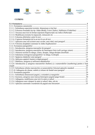 CUPRINS
3.3. Formatarea ..................................................................................................................................... 3
3.3.1. Formatarea caracterelor ................................................................................................................ 3
3.3.1.1. Schimbarea aspectului textului: dimensiune şi tip font …......................................................... 3
3.3.1.2. Folosirea formatării de tip: Aldin (Bold), Cursiv (Italic), Subliniere (Underline) …................ 4
3.3.1.3. Trecerea unui text în format exponent (Superscript) sau indice (Subscript) …......................... 6
3.3.1.4. Modificarea textului în majuscule, minuscule etc. .................................................................... 7
3.3.1.5. Folosirea diferitelor culori în text .............................................................................................. 8
3.3.1.6. Copierea formatului de la un text la un alt text ........................................................................ 10
3.3.1.7. Aplicarea unui stil existent unui cuvânt, unui rând, unui paragraf........................................... 10
3.3.1.8. Folosirea despărţirii automate în silabe (hyphenation) …........................................................ 11
3.3.2. Formatarea paragrafelor ...............................................................................................................12
3.3.2.1. Introducerea, ştergerea marcajelor de paragraf .........................................................................12
3.3.2.2. Introducerea, ştergerea marcajelor de întrerupere linie (soft carriage return) ..........................13
3.3.2.3. Alinierea textului:la stânga, centru, dreapta, stânga-dreapta (Justified) ...................................14
3.3.2.4. Indentarea (retragerea) paragrafelor: la stânga, la dreapta .......................................................15
3.3.2.5. Spaţierea rândurilor unui paragraf ............................................................................................17
3.3.2.6. Aplicarea spaţierii înainte şi după paragraf ...............................................................................18
3.3.2.7. Stabilirea, ştergerea şi utilizarea tabulatorilor: .........................................................................18
3.3.2.8. Introducerea şi ştergerea marcatorilor (bullets) şi a numerotărilor (numbering) pentru o listă
simplă .....................................................................................................................................................24
3.3.2.9. Schimbarea stilului marcatorilor şi numerotărilor folosind opţiunile standard ........................25
3.3.2.10. Adăugarea de chenar, umbră şi culoare de fundal unui paragraf ............................................27
3.3.3. Formatarea paginilor ....................................................................................................................29
3.3.3.1. Schimbarea dimensiunii paginii, a orientării şi marginilor .......................................................29
3.3.3.2. Inserarea, ştergerea unui marcaj întrerupere-pagină (page break) ............................................30
3.3.3.3. Adăugarea, modificarea unui text în antet şi subsol .................................................................31
3.3.3.4. Adăugarea unor câmpuri în antet şi subsol: data, oră etc. …....................................................33
3.3.3.5. Aplicarea automată a numărului de pagină unui document ......................................................35
2
 