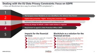 Dealing with the EU Data Privacy Constraints: Focus on GDPR
« How can Blockchain be a way to achieve GDPR compliance? »
2WWW.INITIO.EU
4
1
2
3
Explicit data protection “Rights” driving data protection rules
Mandatory notification requirement in case of Data Breach
Privacy by design & default: a tailor-made solution is required
The European Union Residents are now identified as the ultimate Data Owners
5
Requirement to appoint a Data Protection Officer (DPO)
Need to re-adapt the current data management
environment to reach compliance;
Businesses must have the capabilities to report
how they collect/process personal data ;
Data must be portable, forgettable and structured
in a clear way;
Fines for non-compliance can be as severe as 4% of
annual global turnover or 20 millions EUR.
Impacts for the financial
services
Add an off-chain DB* next to the public Blockchain
making personal data separated from hashed data;
Anchoring data in a public Blockchain without moving
it in the Blockchain environment;
A semi-decentralized ledger combined with an interface
for consumers’ consultation as reporting solution;
An automated compliant environment will reduce risks
linked to potential future non-compliance.
Blockchain as a solution for the
financial services
* Described as a side-database liked to the Public Blockchain, where all private
data are stored in a structured, portable and forgettable way.
 