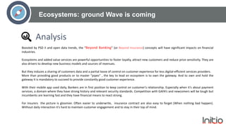 Ecosystems: ground Wave is coming
Analysis
Boosted by PSD II and open data trends, the “Beyond Banking” (or Beyond Insurance) concepts will have significant impacts on financial
industries.
Ecosystems and added value services are powerful opportunities to foster loyalty, attract new customers and reduce price sensitivity. They are
also drivers to develop new business models and sources of revenues.
But they induces a sharing of customers data and a partial loose of control on customer experience for less digital-efficient services providers.
More than providing good products or to master “pipes” , the key to lead an ecosystem is to own the gateway. And to own and hold the
gateway it is mandatory to succeed to provide constantly good customer experience.
With their mobile app used daily, Bankers are in first position to keep control on customer’s relationship. Especially when it’s about payment
services, a domain where they have strong history and relevant security standards. Competition with GAFA’s and newcomers will be tough but
incumbents are learning fast and they have financial means to react strong.
For Insurers the picture is gloomier. Often easier to underwrite, insurance contract are also easy to forget (When nothing bad happen).
Without daily interaction it’s hard to maintain customer engagement and to stay in their top of mind.
 