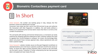 Biometric Contactless payment card
In Short
Intesa Sanpaolo, the number one banking group in italy, releases the first
biometric contact less Mastercard in Europe.
Consumers may simply tap their card to any POS terminal to pay and authorize
the transaction with their fingerprint. In addition, the card works without a
battery as it’s powered by the terminal which means that there is no limit on the
number of transactions.
The card works with existing card terminal infrastructure, so merchants can easily
maximize the shopping experience delivered to their customers without the need
to upgrade their current hardware or software. For issuers, the technology helps
detect and prevent fraud, increase approval rates, reduce operational costs and
foster customer loyalty.
Intesa Sanpaolo’s solution includes secure on-the-spot fingerprint enrollment at
selected locations and in the future customers could even enroll for the service at
home. To ensure the right to privacy, biometric data is stored on the card itself,
not the bank’s servers. Protection is further enhanced by the fact that personal
data is encrypted and never leaves the card.
Built-in fingerprint sensor eliminates the need for PIN or
signature
Unique battery-less card is powered via existing PoS
terminals so no need to be recharged
Retro compatibility with existing PoS terminals network is
guaranteed.
In branch, on PoS or at home fingerprint enrollment.
Multilayers security.
 