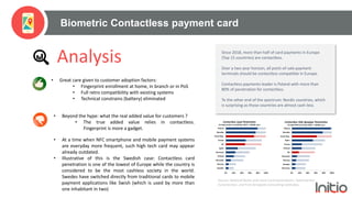 Biometric Contactless payment card
Analysis
• Great care given to customer adoption factors:
• Fingerprint enrollment at home, in branch or in PoS
• Full retro compatibility with existing systems
• Technical constrains (battery) eliminated
• Beyond the hype: what the real added value for customers ?
• The true added value relies in contactless.
Fingerprint is more a gadget.
• At a time when NFC smartphone and mobile payment systems
are everyday more frequent, such high tech card may appear
already outdated.
• Illustrative of this is the Swedish case: Contactless card
penetration is one of the lowest of Europe while the country is
considered to be the most cashless society in the world.
Swedes have switched directly from traditional cards to mobile
payment applications like Swish (which is used by more than
one inhabitant in two)
Since 2018, more than half of card payments in Europe
(Top 15 countries) are contactless.
Over a two year horizon, all point-of-sale payment
terminals should be contactless compatible in Europe.
Contactless payments leader is Poland with more than
80% of penetration for contactless.
To the other end of the spectrum: Nordic countries, which
is surprising as those countries are almost cash-less.
Source: National Banks and Local Card Associations, Datamonitor,
Euromonitor, and First Annapolis Consulting estimates.
 