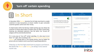 “turn off’ certain spending
In Short
In December 2018, Barclays becomes first UK high street bank to enable
customers to stop transactions at chosen retailers to give vulnerable
customers greater control over their money.
A simple button within the Barclays mobile banking app now allows the
customer to choose which types of retailers they are able to spend with,
meaning any attempted payments that fall within the ‘turned off’
category will be automatically declined.
If it is very easy to “turn off” certain spending, it is also easy to turn
them “on” again. But according to the Money and Mental Health Policy
Institute any sticking point in the buying process may be helpful for
person who are trying to resist to purchase (or gambling) addiction.
If Barclays on the first high street bank to propose such feature,
Neo Banks like Monzo and Starling are doing it since several
month now.
 