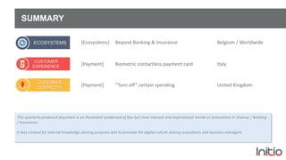 CUSTOMER
EXPERIENCE
SUMMARY
This quarterly-produced document is an illustrated condensed of few but most relevant and inspirational trends or innovations in Finance / Banking
/ Insurances.
It was created for internal knowledge sharing purposes and to promote the digital culture among consultants and business managers.
[Payment] Biometric contactless payment card Italy
ECOSYSTEMS [Ecosystems] Beyond Banking & Insurance Belgium / Worldwide
[Payment] “Turn off” certain spending United Kingdom
CUSTOMER
CENTRICITY
 