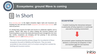 Ecosystems: ground Wave is coming
In Short
It a recurring topic in the digital innovation digest: bank and insurances are
breaking the silos and start to build ecosystems and added value services with
external partners.
It’s already fairly common for Bank and insurers to collaborate together and to
propose “hybrid” offer when it’s about merging Life insurance products and
financial guidance services like estate planning and asset management, but since
few months, ecosystems are emerging and fast growing in two promising
domains: Payments and Mobility services.
ECOSYSTEM
A system involving the interactions between
a community of living organisms in a particular
area and its nonliving environment
An economic system involving the interactions
between a community of companies in their
core business and non-core business
environment.
The main interest (and the primary danger for incumbents) of these
ecosystems focused on Mobility and Payments: They are easily
accessible to new entrants and / or to actors coming from outside the
banking and insurance sectors.
 