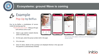 Ecosystems: ground Wave is coming
Pop Up by Belfius: a marketplace of service
inside the banking app like:
“Votre plein sans carte” : filling up the gas
tank without card or cash.
1. Select a gas station (Lukoil) directly
within the Belfius app.
Example
Pop Up by Belfius
More services will be added in 2019 and an API for developers is
already available.2. On the spot, select the pump number (still in the app)
3. Fill in the tank
4. Once it’s done, details of the purchase are displayed directly in the app (and
the payment is automatically initiated)
 