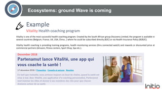 Ecosystems: ground Wave is coming
Vitality is one of the most successful health coaching program. Created by the South African group Discovery Limited, the program is available in
several countries (Belgium, France, UK, USA, China…) where he could be subscribed directly (B2C) or via Health Insurance Policy (B2B2C).
Vitality health coaching is providing training programs, health monitoring services (thru connected watch) and rewards or discounted price at
commercial partners (Amazon, fitness centers, Sport Shop, Spa etc.).
December 2018
Example
Vitality Health coaching program
 