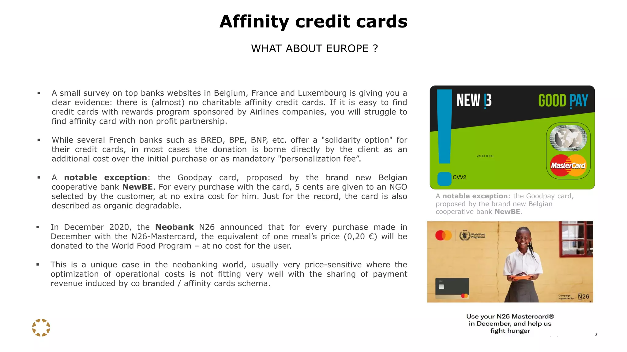 15/12/2020 10
▪ A small survey on top banks websites in Belgium, France and Luxembourg is giving you a
clear evidence: there is (almost) no charitable affinity credit cards. If it is easy to find
credit cards with rewards program sponsored by Airlines companies, you will struggle to
find affinity card with non profit partnership.
▪ While several French banks such as BRED, BPE, BNP, etc. offer a "solidarity option" for
their credit cards, in most cases the donation is borne directly by the client as an
additional cost over the initial purchase or as mandatory "personalization fee”.
▪ A notable exception: the Goodpay card, proposed by the brand new Belgian
cooperative bank NewBE. For every purchase with the card, 5 cents are given to an NGO
selected by the customer, at no extra cost for him. Just for the record, the card is also
described as organic degradable.
Affinity credit cards
WHAT ABOUT EUROPE ?
A notable exception: the Goodpay card,
proposed by the brand new Belgian
cooperative bank NewBE.
▪ In December 2020, the Neobank N26 announced that for every purchase made in
December with the N26-Mastercard, the equivalent of one meal’s price (0,20 €) will be
donated to the World Food Program – at no cost for the user.
▪ This is a unique case in the neobanking world, usually very price-sensitive where the
optimization of operational costs is not fitting very well with the sharing of payment
revenue induced by co branded / affinity cards schema.
 