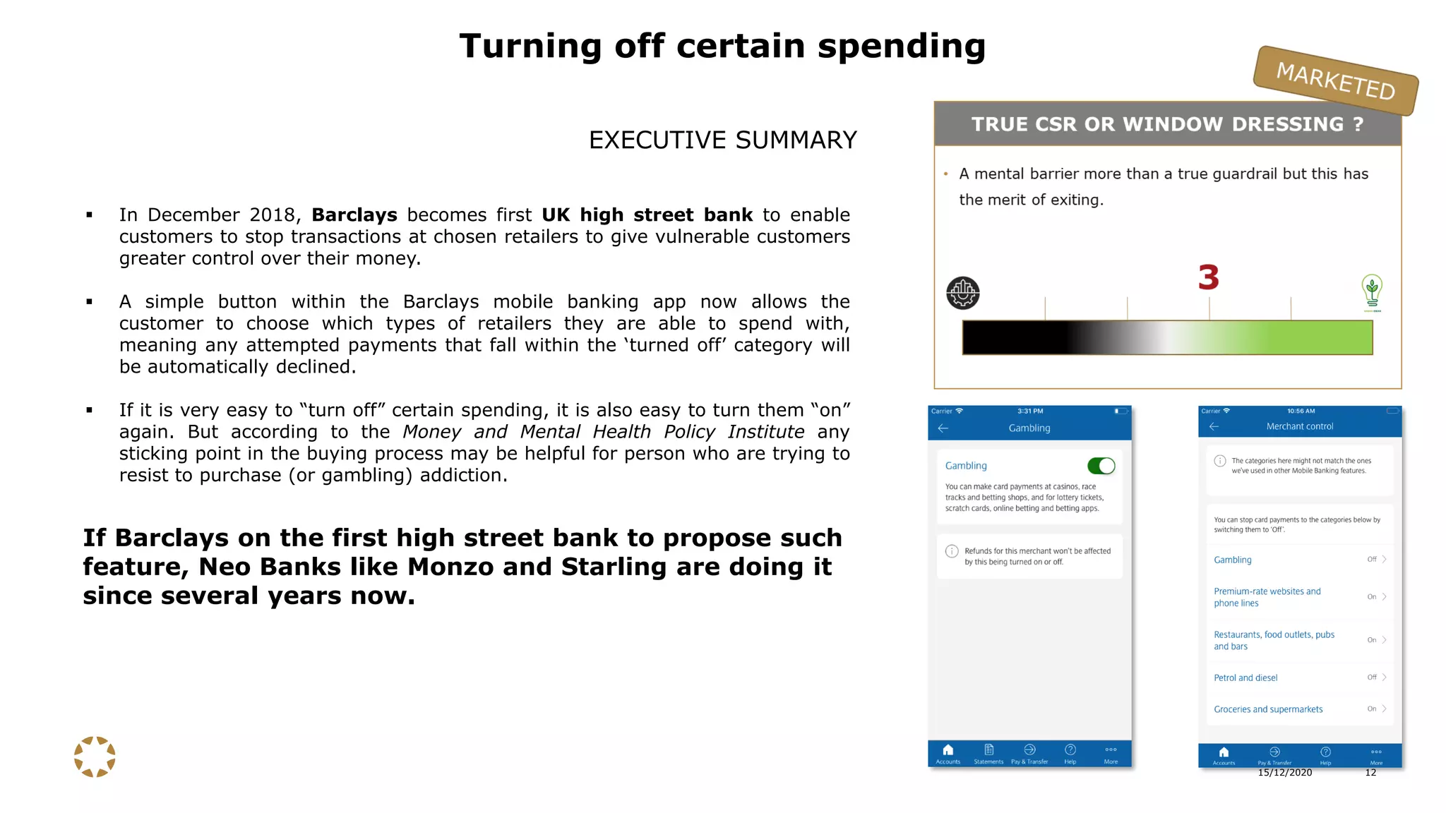15/12/2020 12
▪ In December 2018, Barclays becomes first UK high street bank to enable
customers to stop transactions at chosen retailers to give vulnerable customers
greater control over their money.
▪ A simple button within the Barclays mobile banking app now allows the
customer to choose which types of retailers they are able to spend with,
meaning any attempted payments that fall within the ‘turned off’ category will
be automatically declined.
▪ If it is very easy to “turn off” certain spending, it is also easy to turn them “on”
again. But according to the Money and Mental Health Policy Institute any
sticking point in the buying process may be helpful for person who are trying to
resist to purchase (or gambling) addiction.
Turning off certain spending
EXECUTIVE SUMMARY
If Barclays on the first high street bank to propose such
feature, Neo Banks like Monzo and Starling are doing it
since several years now.
 