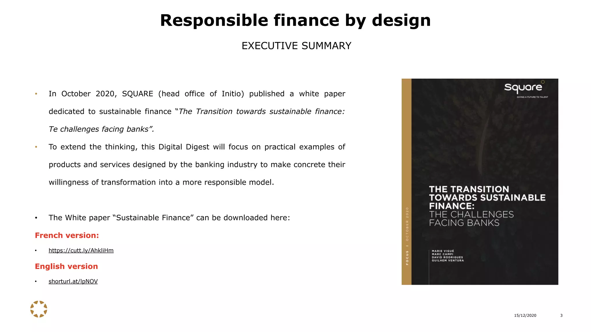 15/12/2020 3
• In October 2020, SQUARE (head office of Initio) published a white paper
dedicated to sustainable finance “The Transition towards sustainable finance:
Te challenges facing banks”.
• To extend the thinking, this Digital Digest will focus on practical examples of
products and services designed by the banking industry to make concrete their
willingness of transformation into a more responsible model.
• The White paper “Sustainable Finance” can be downloaded here:
French version:
• https://cutt.ly/AhkliHm
English version
• shorturl.at/lpNOV
Responsible finance by design
EXECUTIVE SUMMARY
 