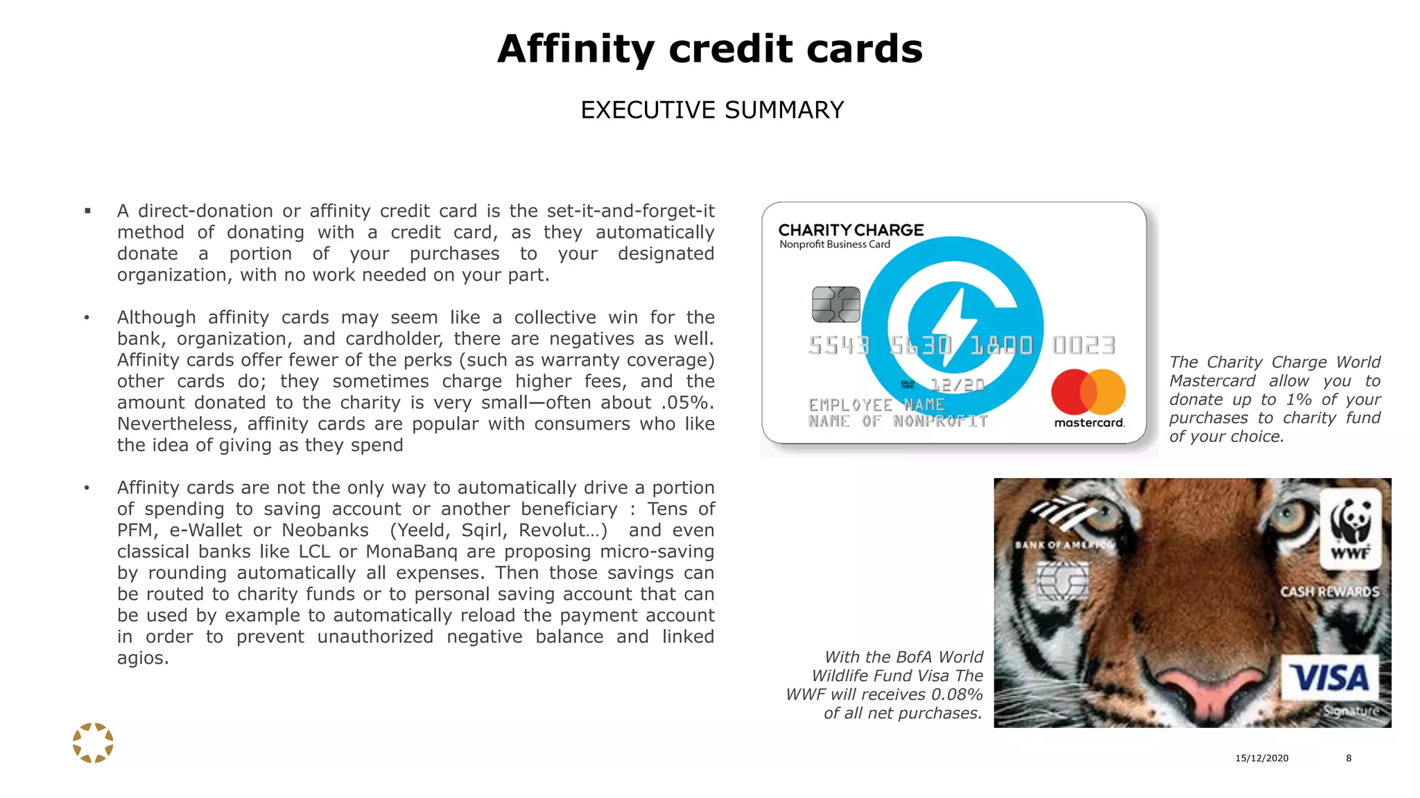 15/12/2020 8
▪ A direct-donation or affinity credit card is the set-it-and-forget-it
method of donating with a credit card, as they automatically
donate a portion of your purchases to your designated
organization, with no work needed on your part.
• Although affinity cards may seem like a collective win for the
bank, organization, and cardholder, there are negatives as well.
Affinity cards offer fewer of the perks (such as warranty coverage)
other cards do; they sometimes charge higher fees, and the
amount donated to the charity is very small—often about .05%.
Nevertheless, affinity cards are popular with consumers who like
the idea of giving as they spend
• Affinity cards are not the only way to automatically drive a portion
of spending to saving account or another beneficiary : Tens of
PFM, e-Wallet or Neobanks (Yeeld, Sqirl, Revolut…) and even
classical banks like LCL or MonaBanq are proposing micro-saving
by rounding automatically all expenses. Then those savings can
be routed to charity funds or to personal saving account that can
be used by example to automatically reload the payment account
in order to prevent unauthorized negative balance and linked
agios.
Affinity credit cards
EXECUTIVE SUMMARY
The Charity Charge World
Mastercard allow you to
donate up to 1% of your
purchases to charity fund
of your choice.
With the BofA World
Wildlife Fund Visa The
WWF will receives 0.08%
of all net purchases.
 