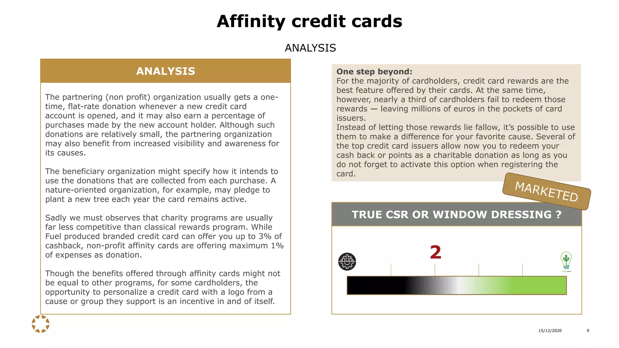 15/12/2020 9
Affinity credit cards
ANALYSIS
The partnering (non profit) organization usually gets a one-
time, flat-rate donation whenever a new credit card
account is opened, and it may also earn a percentage of
purchases made by the new account holder. Although such
donations are relatively small, the partnering organization
may also benefit from increased visibility and awareness for
its causes.
The beneficiary organization might specify how it intends to
use the donations that are collected from each purchase. A
nature-oriented organization, for example, may pledge to
plant a new tree each year the card remains active.
Sadly we must observes that charity programs are usually
far less competitive than classical rewards program. While
Fuel produced branded credit card can offer you up to 3% of
cashback, non-profit affinity cards are offering maximum 1%
of expenses as donation.
Though the benefits offered through affinity cards might not
be equal to other programs, for some cardholders, the
opportunity to personalize a credit card with a logo from a
cause or group they support is an incentive in and of itself.
ANALYSIS One step beyond:
For the majority of cardholders, credit card rewards are the
best feature offered by their cards. At the same time,
however, nearly a third of cardholders fail to redeem those
rewards — leaving millions of euros in the pockets of card
issuers.
Instead of letting those rewards lie fallow, it’s possible to use
them to make a difference for your favorite cause. Several of
the top credit card issuers allow now you to redeem your
cash back or points as a charitable donation as long as you
do not forget to activate this option when registering the
card.
TRUE CSR OR WINDOW DRESSING ?
2
 