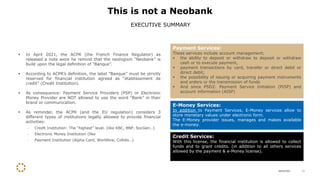 28/04/2021 11
▪ In April 2021, the ACPR (the French Finance Regulator) as
released a note were he remind that the neologism “Neobank” is
build upon the legal definition of “Banque”.
▪ According to ACPR’s definition, the label ”Banque” must be strictly
reserved for financial institution agreed as “établissement de
credit” (Credit Institution).
▪ As consequence: Payment Service Providers (PSP) or Electronic
Money Provider are NOT allowed to use the word “Bank” in their
brand or communication.
▪ As reminder, the ACPR (and the EU regulation) considers 3
different types of institutions legally allowed to provide financial
activities:
- Credit Institution: The “highest” level. (like KBC, BNP, SocGen…)
- Electronic Money Institution (like
- Payment Institution (Alpha Card, Worldline, Cofidis…)
This is not a Neobank
EXECUTIVE SUMMARY
Payment Services:
These services include account management;
▪ the ability to deposit or withdraw to deposit or withdraw
cash or to execute payment,
▪ payment transactions by card, transfer or direct debit or
direct debit;
▪ the possibility of issuing or acquiring payment instruments
and orders or the transmission of funds
▪ And since PSD2: Payment Service Initiation (PISP) and
account information (AISP)
E-Money Services:
In addition to Payment Services, E-Money services allow to
store monetary values under electronic form.
The E-Money provider issues, manages and makes available
the e-money.
Credit Services:
With this license, the financial institution is allowed to collect
funds and to grant credits. (in addition to all others services
allowed by the payment & e-Money license).
 