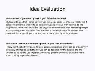 Idea Evaluation
Which idea that you came up with is your favourite and why?
My favourite idea that I came up with was the recipe cards for children, I really like it
because it gives us a chance to be adventurous and creative with how we do the
recipe cards. We have a chance to use bright and bold colours with interesting images
accompanying them. My other favourite idea is the recipe cards for woman idea
because it has a specific purpose and can be made directly for its audience.



Which idea, that your team came up with, is your favourite and why?
i really like the children's desserts idea, because its original and it can be c=done very
creatively. The recipe cards themselves can be designed for the parents and the
children to be able to use together, which also give the children a chance to learn
about cooking vegetarian desserts.
 