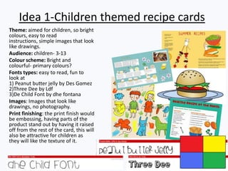 Idea 1-Children themed recipe cards
Theme: aimed for children, so bright
colours, easy to read
instructions, simple images that look
like drawings.
Audience: children- 3-13
Colour scheme: Bright and
colourful- primary colours?
Fonts types: easy to read, fun to
look at
1) Peanut butter jelly by Des Gomez
2)Three Dee by Ldf
3)De Child Font by dhe fontana
Images: Images that look like
drawings, no photography.
Print finishing: the print finish would
be embossing, having parts of the
product stand out by having it raised
off from the rest of the card, this will
also be attractive for children as
they will like the texture of it.
 