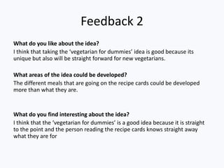 Feedback 2
What do you like about the idea?
I think that taking the ‘vegetarian for dummies’ idea is good because its
unique but also will be straight forward for new vegetarians.

What areas of the idea could be developed?
The different meals that are going on the recipe cards could be developed
more than what they are.


What do you find interesting about the idea?
I think that the ‘vegetarian for dummies’ is a good idea because it is straight
to the point and the person reading the recipe cards knows straight away
what they are for
 