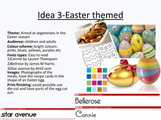 Idea 3-Easter themed
Theme: Aimed at vegetarians in the
Easter season
Audience: children and adults
Colour scheme: bright colours-
pinks, blues, yellows, purples etc.
Fonts types: Easy to read
1)Connie by Lauren Thompson
2)Bellrose by James M Harris
3)Star avenue by dirt2.com
Images: Photographs of the
meals, have the recipe cards in the
shape of an Easter egg.
Print finishing: could possible use
die-cut and have parts of the egg cut
out.
 