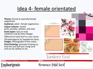 Idea 4- female orientated
Theme: Aimed at specially female
vegetarians
Audience: adult , female vegetarians
Colour scheme: muted
pinks, purples, yellows, and reds.
Fonts types: Easy to read
1)Tattlers end by Peter Wiegal
2)Romance Fatal Serif nu Juan Casco
3)Euphorogenic by Typodermic fonts
Images: Photographs of the meals.
Print finishing: laminate finishing so
that the card will last a long time
and can be spilled on etc.
 