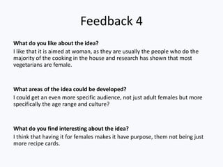 Feedback 4
What do you like about the idea?
I like that it is aimed at woman, as they are usually the people who do the
majority of the cooking in the house and research has shown that most
vegetarians are female.


What areas of the idea could be developed?
I could get an even more specific audience, not just adult females but more
specifically the age range and culture?


What do you find interesting about the idea?
I think that having it for females makes it have purpose, them not being just
more recipe cards.
 