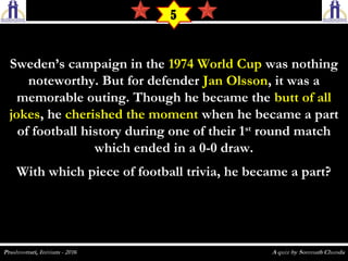Sweden’s campaign in theSweden’s campaign in the 1974 World Cup1974 World Cup was nothingwas nothing
noteworthy. But for defendernoteworthy. But for defender Jan OlssonJan Olsson, it was a, it was a
memorable outing. Though he became thememorable outing. Though he became the butt of allbutt of all
jokesjokes, he, he cherished the momentcherished the moment when he became a partwhen he became a part
of football history during one of their 1of football history during one of their 1stst
round matchround match
which ended in a 0-0 draw.which ended in a 0-0 draw.
With which piece of football trivia, he became a part?With which piece of football trivia, he became a part?
5
 