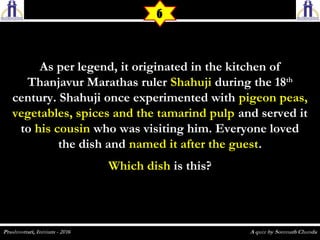 As per legend, it originated in the kitchen ofAs per legend, it originated in the kitchen of
Thanjavur Marathas rulerThanjavur Marathas ruler ShahujiShahuji during the 18during the 18thth
century. Shahuji once experimented withcentury. Shahuji once experimented with pigeon peas,pigeon peas,
vegetables, spices and the tamarind pulpvegetables, spices and the tamarind pulp and served itand served it
toto his cousinhis cousin who was visiting him. Everyone lovedwho was visiting him. Everyone loved
the dish andthe dish and named it after the guestnamed it after the guest..
Which dishWhich dish is this?is this?
6
 