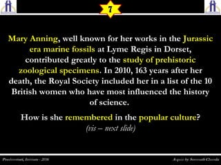 Mary AnningMary Anning, well known for her works in the, well known for her works in the JurassicJurassic
era marine fossilsera marine fossils at Lyme Regis in Dorset,at Lyme Regis in Dorset,
contributed greatly to thecontributed greatly to the study of prehistoricstudy of prehistoric
zoological specimenszoological specimens. In 2010, 163 years after her. In 2010, 163 years after her
death, the Royal Society included her in a list of the 10death, the Royal Society included her in a list of the 10
British women who have most influenced the historyBritish women who have most influenced the history
of science.of science.
How is sheHow is she rememberedremembered in thein the popular culturepopular culture??
(vis – next slide)(vis – next slide)
7
 