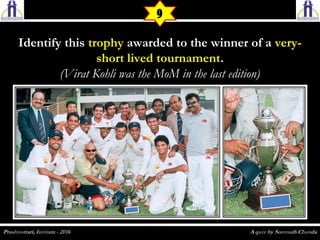 Identify thisIdentify this trophytrophy awarded to the winner of aawarded to the winner of a very-very-
short lived tournamentshort lived tournament..
(Virat Kohli was the MoM in the last edition)(Virat Kohli was the MoM in the last edition)
9
 