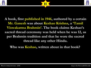 A book, firstA book, first published in 1946published in 1946, authored by a certain, authored by a certain
Mr. GaneshMr. Ganesh was aboutwas about Keshao KrishnaKeshao Krishna, a, a ‘Tamil‘Tamil
Viswakarma Brahmin’Viswakarma Brahmin’. The book claims Keshao’s. The book claims Keshao’s
sacred thread ceremony was held when he was 12, assacred thread ceremony was held when he was 12, as
per Brahmin tradition and that he wore the sacredper Brahmin tradition and that he wore the sacred
thread like any other Hindu.thread like any other Hindu.
Who wasWho was KeshaoKeshao, written about in that book?, written about in that book?
11
 