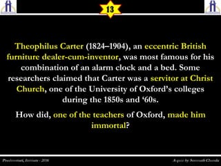 Theophilus CarterTheophilus Carter (1824–1904), an (1824–1904), an eccentric Britisheccentric British
furniture dealer-cum-inventorfurniture dealer-cum-inventor, was most famous for his, was most famous for his
combination of an alarm clock and a bed. Somecombination of an alarm clock and a bed. Some
researchers claimed that Carter was aresearchers claimed that Carter was a servitor at Christservitor at Christ
ChurchChurch, one of the University of Oxford’s colleges, one of the University of Oxford’s colleges
during the 1850s and ‘60s.during the 1850s and ‘60s.
How did,How did, one of the teachersone of the teachers of Oxford,of Oxford, made himmade him
immortalimmortal??
13
 